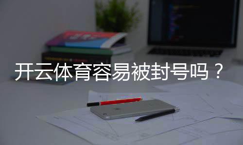 开云体育容易被封号吗？真相揭秘与账号安全合规指南