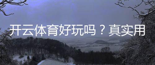 开云体育好玩吗？真实用户体验评测与新手玩法、安全性全解析