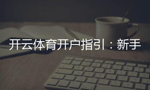 开云体育开户指引：新手注册流程、实名认证与充值安全详解