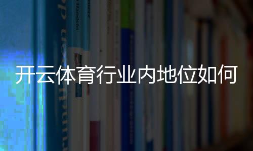 开云体育行业内地位如何?市场份额、竞争优势与发展前景一文看懂