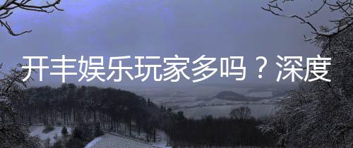 开丰娱乐玩家多吗?深度解析平台人气与玩家真实体验