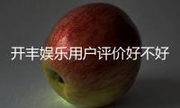 开丰娱乐用户评价好不好？真实玩家体验分享与深度解析