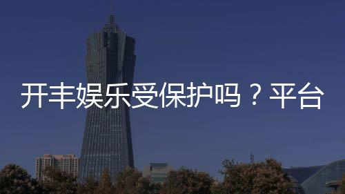开丰娱乐受保护吗?平台安全性与玩家保障解析