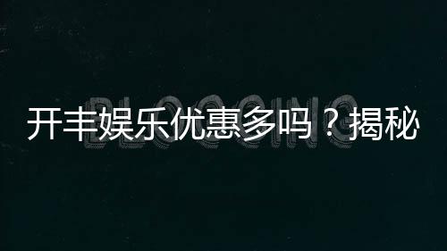 开丰娱乐优惠多吗？揭秘其超值福利与独家活动