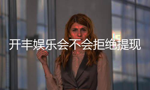 开丰娱乐会不会拒绝提现?深度解析平台提现规则与玩家实测反馈
