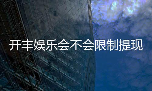 开丰娱乐会不会限制提现?深度解析平台提款规则与到账时效