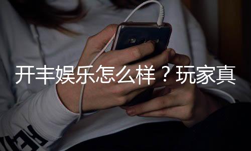 开丰娱乐怎么样?玩家真实体验与平台优势解析