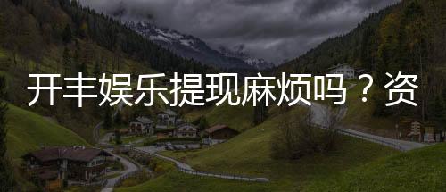 开丰娱乐提现麻烦吗?资深玩家解析提现流程与技巧