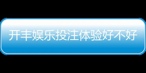开丰娱乐投注体验好不好？资深玩家分享真实测评与技巧