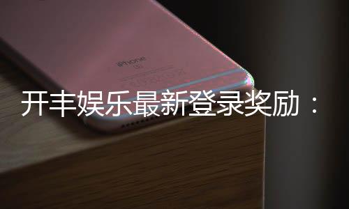 开丰娱乐最新登录奖励：畅享首存福利与高额返水活动