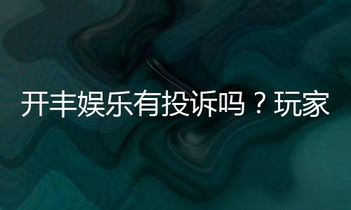 开丰娱乐有投诉吗?玩家真实反馈与平台服务解析