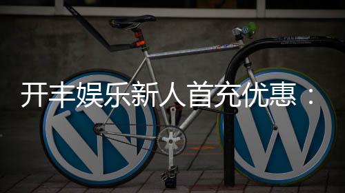 开丰娱乐新人首充优惠：注册即享高额返利与专属礼包