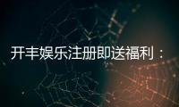 开丰娱乐注册即送福利：新会员专享豪礼首存即赠888元彩金