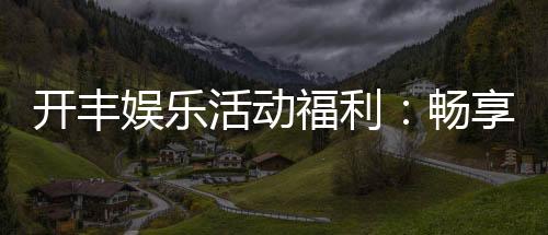 开丰娱乐活动福利：畅享多重豪礼与独家优惠