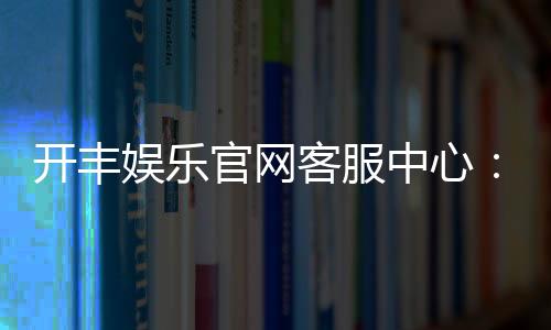 开丰娱乐官网客服中心:专业服务与高效解决方案一网打尽