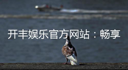开丰娱乐官方网站:畅享顶级棋牌与电子游艺的豪华体验