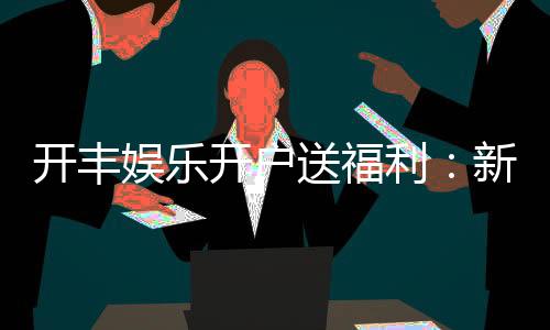 开丰娱乐开户送福利：新会员专享豪礼首存即送高额彩金