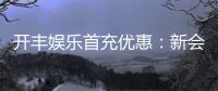 开丰娱乐首充优惠：新会员专享高额返利及独家礼包
