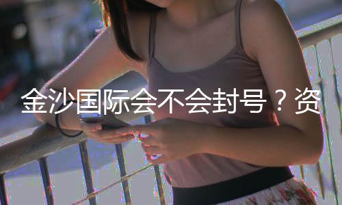 金沙国际会不会封号?资深玩家揭秘账号安全与防封技巧