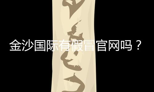 金沙国际有假冒官网吗?揭秘真假官网辨别技巧与防骗指南