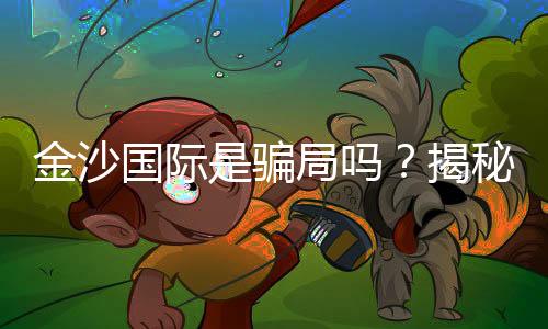 金沙国际是骗局吗?揭秘真相与玩家真实体验分享