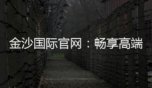 金沙国际官网:畅享高端娱乐体验与丰厚优惠