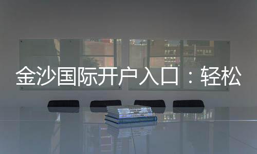 金沙国际开户入口:轻松注册享豪华礼遇与高额返水