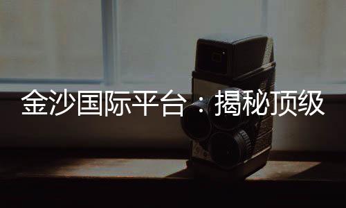 金沙国际平台:揭秘顶级娱乐场的致胜策略与独家优惠
