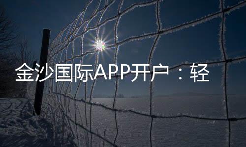 金沙国际APP开户：轻松注册享豪华礼包与真人娱乐