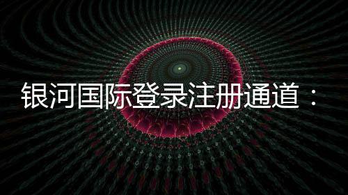 银河国际登录注册通道：畅享顶级娱乐体验的便捷入口