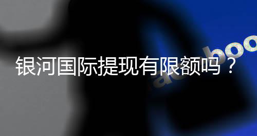 银河国际提现有限额吗？了解提现规则与额度限制