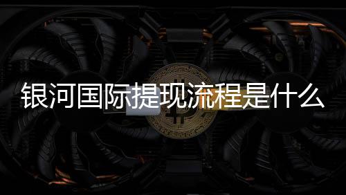 银河国际提现流程是什么?详细步骤与注意事项解析