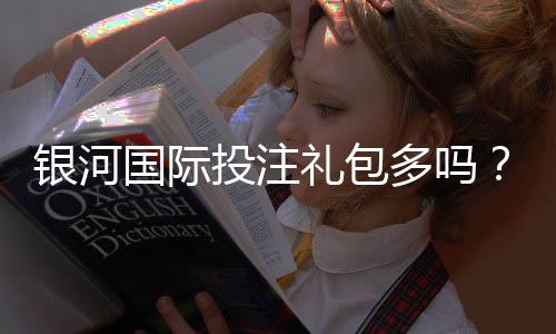 银河国际投注礼包多吗？揭秘平台福利与实战领取攻略