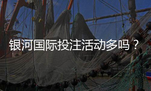银河国际投注活动多吗?资深玩家揭秘平台特色与优惠福利