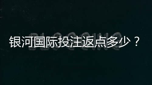 银河国际投注返点多少?揭秘高返水福利与实战技巧