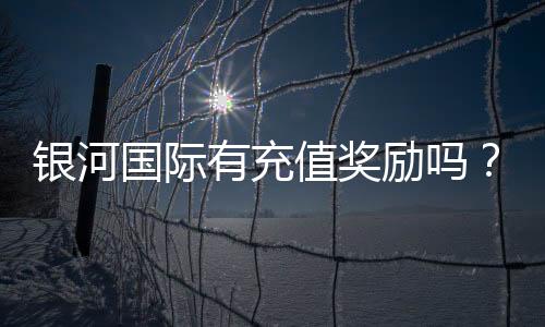 银河国际有充值奖励吗?揭秘最新优惠活动及领取攻略