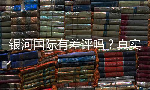 银河国际有差评吗?真实玩家体验与评价解析