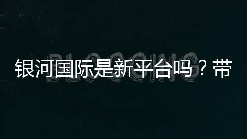 银河国际是新平台吗?带你了解这个新兴娱乐平台的真实情况