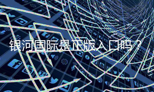 银河国际是正版入口吗？资深玩家揭秘平台安全性与游戏体验