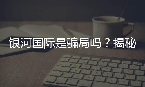 银河国际是骗局吗?揭秘其真实性与玩家体验