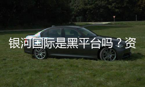银河国际是黑平台吗?资深玩家揭秘其真实运营内幕