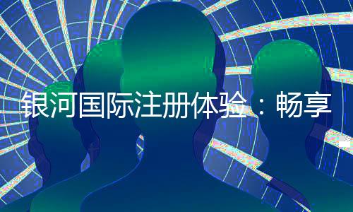 银河国际注册体验：畅享高端娱乐与丰厚礼遇的完美之旅