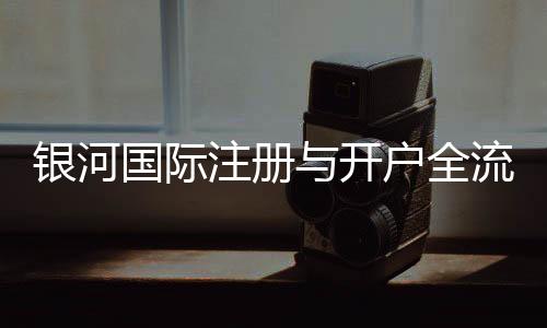 银河国际注册与开户全流程：轻松完成账号申请与资金管理指南