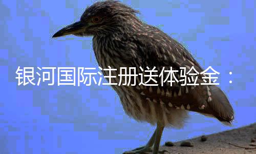 银河国际注册送体验金:畅享新手礼遇与高额返利