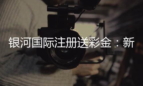 银河国际注册送彩金：新会员专享彩金礼包及游戏攻略