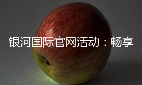 银河国际官网活动:畅享豪华礼遇与惊喜优惠