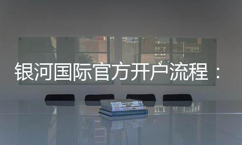银河国际官方开户流程:轻松完成注册享受豪华游戏体验