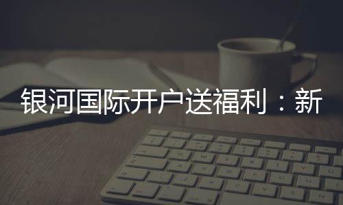 银河国际开户送福利：新会员专享豪礼及高额返水优惠