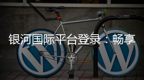 银河国际平台登录：畅享顶级娱乐体验与安全登录指南
