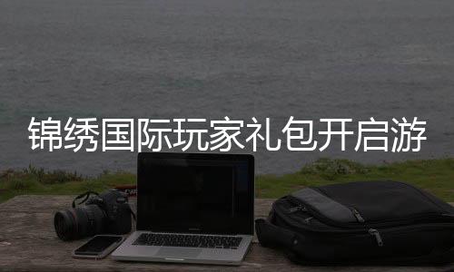 锦绣国际玩家礼包开启游戏新纪元